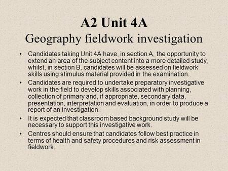 A2 Unit 4A Geography fieldwork investigation Candidates taking Unit 4A have, in section A, the opportunity to extend an area of the subject content into.