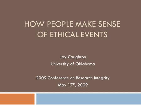 HOW PEOPLE MAKE SENSE OF ETHICAL EVENTS Jay Caughron University of Oklahoma 2009 Conference on Research Integrity May 17 th, 2009.