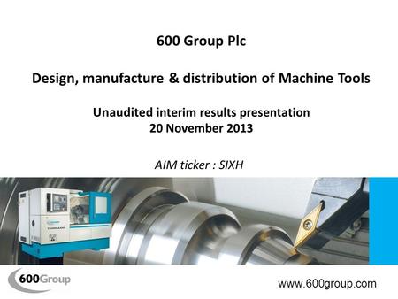 600 Group Plc Design, manufacture & distribution of Machine Tools Unaudited i nterim results presentation 20 November 2013 AIM ticker : SIXH www.600group.com.