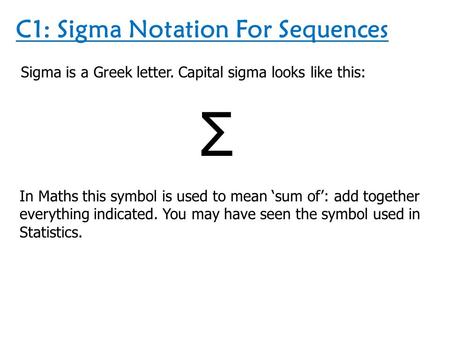 C1: Sigma Notation For Sequences Sigma is a Greek letter. Capital sigma looks like this: Σ In Maths this symbol is used to mean ‘sum of’: add together.