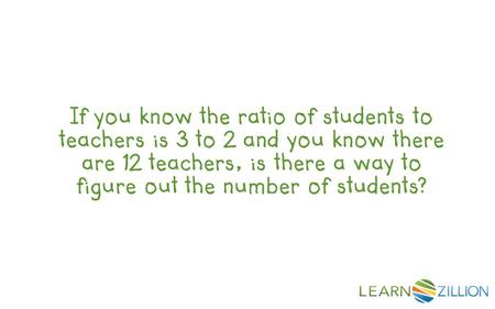 If you know the ratio of students to teachers is 3 to 2 and you know there are 12 teachers, is there a way to figure out the number of students?