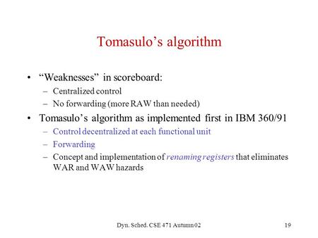 Dyn. Sched. CSE 471 Autumn 0219 Tomasulo’s algorithm “Weaknesses” in scoreboard: –Centralized control –No forwarding (more RAW than needed) Tomasulo’s.