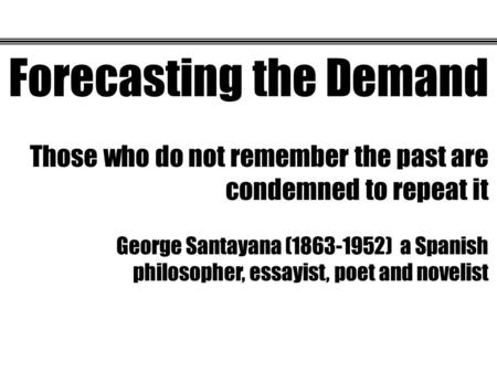 Forecasting the Demand Those who do not remember the past are condemned to repeat it George Santayana (1863-1952) a Spanish philosopher, essayist, poet.