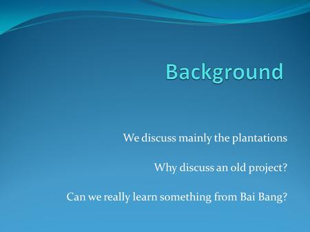 We discuss mainly the plantations Why discuss an old project? Can we really learn something from Bai Bang?