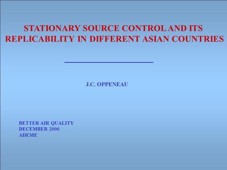 STATIONARY SOURCE CONTROL AND ITS REPLICABILITY IN DIFFERENT ASIAN COUNTRIES J.C. OPPENEAU BETTER AIR QUALITY DECEMBER 2006 ADEME.