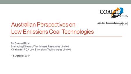 Australian Perspectives on Low Emissions Coal Technologies Mr Stewart Butel Managing Director, Wesfarmers Resources Limited Chairman, ACA Low Emissions.