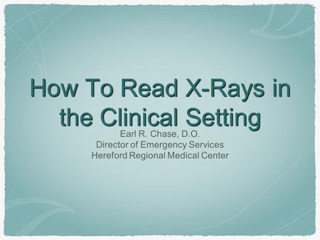 How To Read X-Rays in the Clinical Setting Earl R. Chase, D.O. Director of Emergency Services Hereford Regional Medical Center.