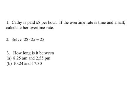 1. Cathy is paid £8 per hour. If the overtime rate is time and a half, calculate her overtime rate. 3.How long is it between (a)8.25 am and 2.55 pm (b)10:24.