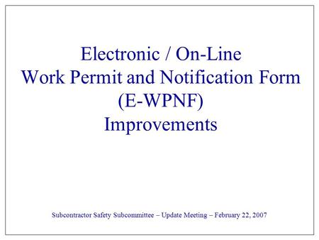 Electronic / On-Line Work Permit and Notification Form (E-WPNF) Improvements Subcontractor Safety Subcommittee – Update Meeting – February 22, 2007.