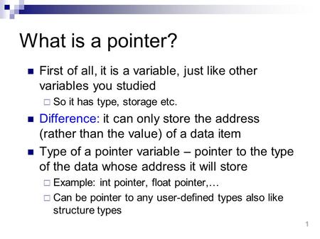 What is a pointer? First of all, it is a variable, just like other variables you studied So it has type, storage etc. Difference: it can only store the.