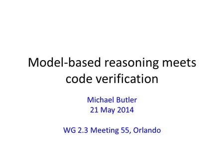 Model-based reasoning meets code verification Michael Butler 21 May 2014 WG 2.3 Meeting 55, Orlando.