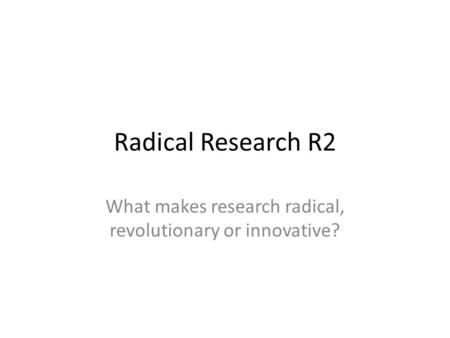 Radical Research R2 What makes research radical, revolutionary or innovative?