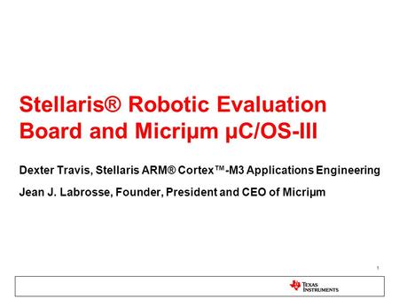 1 Stellaris® Robotic Evaluation Board and Micriµm µC/OS-III Dexter Travis, Stellaris ARM® Cortex™-M3 Applications Engineering Jean J. Labrosse, Founder,