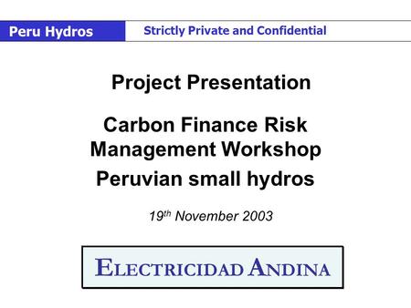 E LECTRICIDAD A NDINA Carbon Finance Risk Management Workshop Peruvian small hydros 19 th November 2003 Project Presentation Peru Hydros Strictly Private.