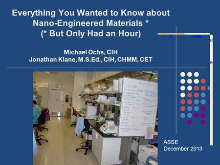 Everything You Wanted to Know about Nano-Engineered Materials * (* But Only Had an Hour) Michael Ochs, CIH Jonathan Klane, M.S.Ed., CIH, CHMM, CET ASSE.