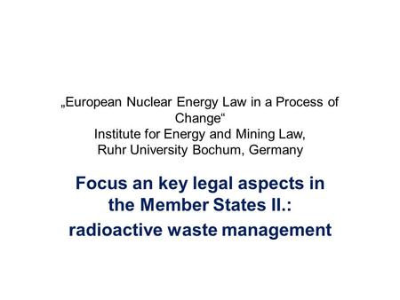 „European Nuclear Energy Law in a Process of Change“ Institute for Energy and Mining Law, Ruhr University Bochum, Germany Focus an key legal aspects in.