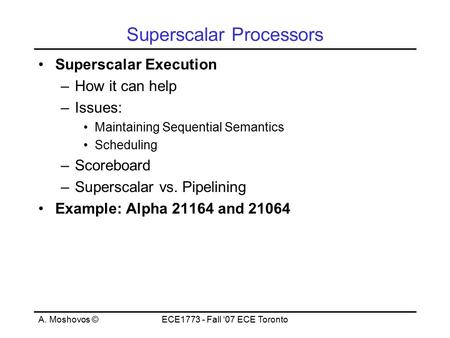 A. Moshovos ©ECE1773 - Fall ‘07 ECE Toronto Superscalar Processors Superscalar Execution –How it can help –Issues: Maintaining Sequential Semantics Scheduling.