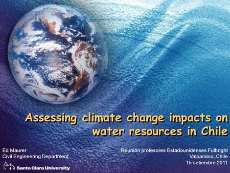 Assessing climate change impacts on water resources in Chile Reunión profesores Estadounidenses Fulbright Valparaiso, Chile 15 setiembre 2011 Ed Maurer.