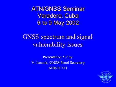 ATN/GNSS Seminar Varadero, Cuba 6 to 9 May 2002 GNSS spectrum and signal vulnerability issues Presentation 5.2 by V. Iatsouk, GNSS Panel Secretary ANB/ICAO.