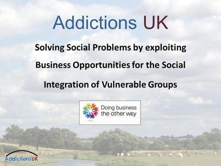 Addictions UK Solving Social Problems by exploiting Business Opportunities for the Social Integration of Vulnerable Groups.