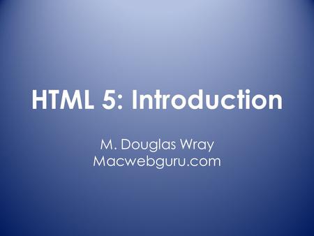 HTML 5: Introduction M. Douglas Wray Macwebguru.com.