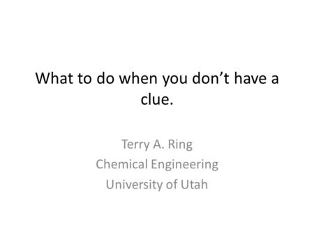 What to do when you don’t have a clue. Terry A. Ring Chemical Engineering University of Utah.