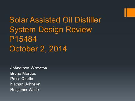 Solar Assisted Oil Distiller System Design Review P15484 October 2, 2014 Johnathon Wheaton Bruno Moraes Peter Coutts Nathan Johnson Benjamin Wolfe.