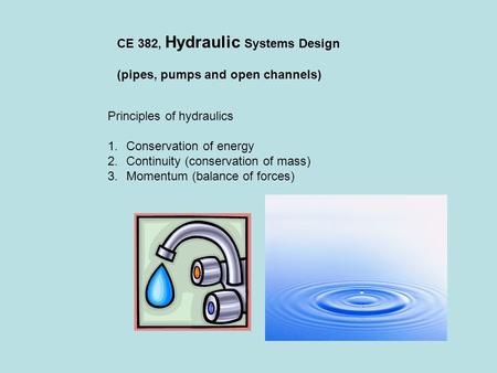 CE 382, Hydraulic Systems Design (pipes, pumps and open channels) Principles of hydraulics 1.Conservation of energy 2.Continuity (conservation of mass)