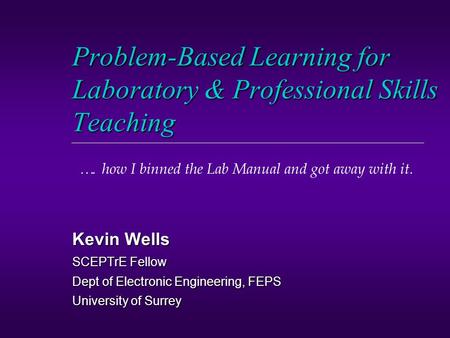 Problem-Based Learning for Laboratory & Professional Skills Teaching Kevin Wells SCEPTrE Fellow Dept of Electronic Engineering, FEPS University of Surrey.