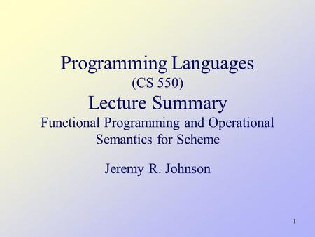 1 Programming Languages (CS 550) Lecture Summary Functional Programming and Operational Semantics for Scheme Jeremy R. Johnson.