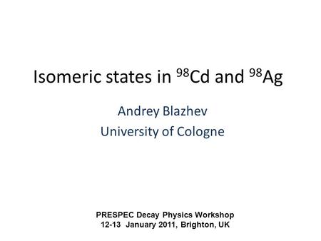 Isomeric states in 98 Cd and 98 Ag Andrey Blazhev University of Cologne PRESPEC Decay Physics Workshop 12-13 January 2011, Brighton, UK.