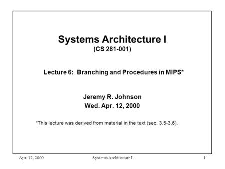 Apr. 12, 2000Systems Architecture I1 Systems Architecture I (CS 281-001) Lecture 6: Branching and Procedures in MIPS* Jeremy R. Johnson Wed. Apr. 12, 2000.