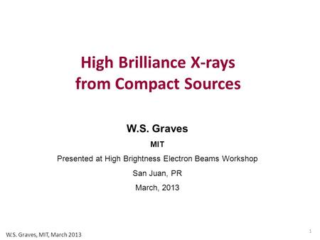 W.S. Graves MIT Presented at High Brightness Electron Beams Workshop San Juan, PR March, 2013 High Brilliance X-rays from Compact Sources 1 W.S. Graves,