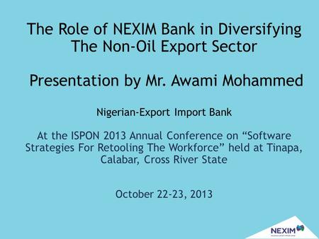 The Role of NEXIM Bank in Diversifying The Non-Oil Export Sector Presentation by Mr. Awami Mohammed Nigerian-Export Import Bank At the ISPON 2013 Annual.