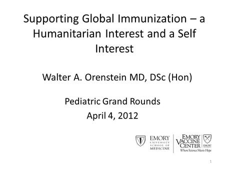 Supporting Global Immunization – a Humanitarian Interest and a Self Interest Pediatric Grand Rounds April 4, 2012 1 Walter A. Orenstein MD, DSc (Hon)