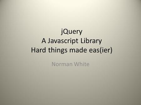 JQuery A Javascript Library Hard things made eas(ier) Norman White.