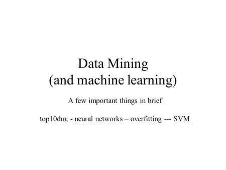 Data Mining (and machine learning) A few important things in brief top10dm, - neural networks – overfitting --- SVM.