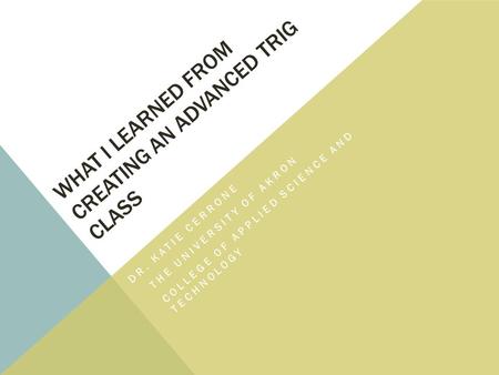 WHAT I LEARNED FROM CREATING AN ADVANCED TRIG CLASS DR. KATIE CERRONE THE UNIVERSITY OF AKRON COLLEGE OF APPLIED SCIENCE AND TECHNOLOGY.