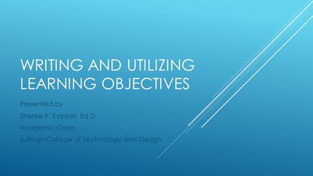 WRITING AND UTILIZING LEARNING OBJECTIVES Presented by Sheree P. Koppel, Ed.D. Academic Dean Sullivan College of Technology and Design.