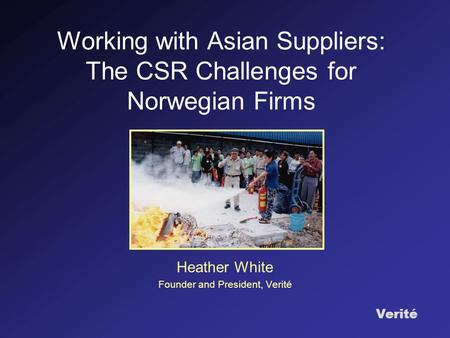 Verité Working with Asian Suppliers: The CSR Challenges for Norwegian Firms Heather White Founder and President, Verité.