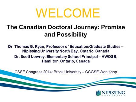 WELCOME The Canadian Doctoral Journey: Promise and Possibility Dr. Thomas G. Ryan, Professor of Education/Graduate Studies – Nipissing University North.