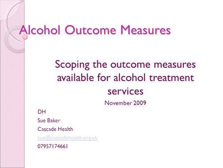 Alcohol Outcome Measures Scoping the outcome measures available for alcohol treatment services November 2009 DH Sue Baker Cascade Health