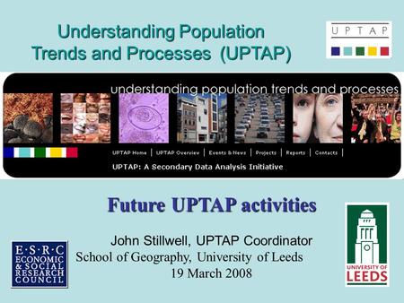 Understanding Population Trends and Processes (UPTAP) Future UPTAP activities John Stillwell, UPTAP Coordinator School of Geography, University of Leeds.