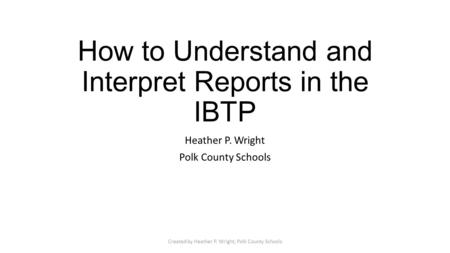 How to Understand and Interpret Reports in the IBTP Heather P. Wright Polk County Schools Created by Heather P. Wright, Polk County Schools.