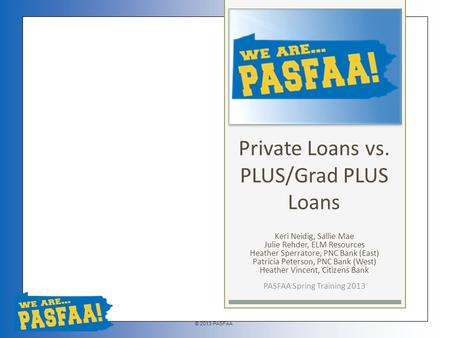 © 2013 PASFAA Private Loans vs. PLUS/Grad PLUS Loans Keri Neidig, Sallie Mae Julie Rehder, ELM Resources Heather Sperratore, PNC Bank (East) Patricia Peterson,