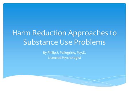 Harm Reduction Approaches to Substance Use Problems By Philip J. Pellegrino, Psy.D. Licensed Psychologist.