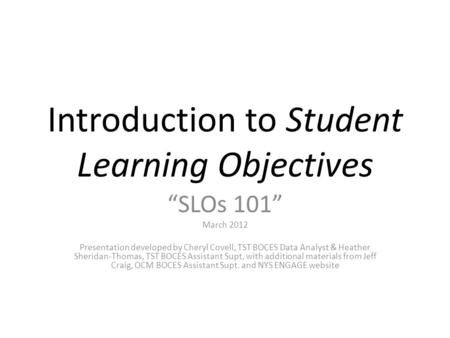 Introduction to Student Learning Objectives “SLOs 101” March 2012 Presentation developed by Cheryl Covell, TST BOCES Data Analyst & Heather Sheridan-Thomas,