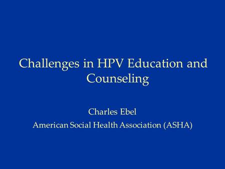 Challenges in HPV Education and Counseling Charles Ebel American Social Health Association (ASHA)