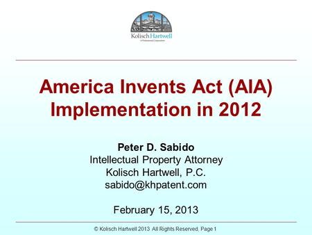 © Kolisch Hartwell 2013 All Rights Reserved, Page 1 America Invents Act (AIA) Implementation in 2012 Peter D. Sabido Intellectual Property Attorney Kolisch.