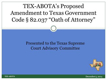 PRESENTED TO THE TEXAS SUPREME COURT ADVISORY COMMITTEE – DECEMBER 5, 2014 TEX-ABOTA’s Proposed Amendment to Texas Government Code § 82.037 “Oath of Attorney”